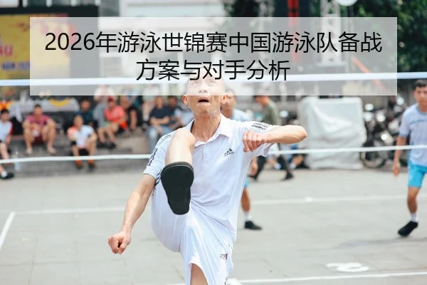 2026年游泳世锦赛中国游泳队备战方案与对手分析