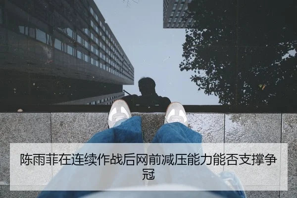 陈雨菲在连续作战后网前减压能力能否支撑争冠