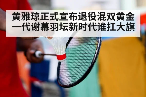 黄雅琼正式宣布退役混双黄金一代谢幕羽坛新时代谁扛大旗